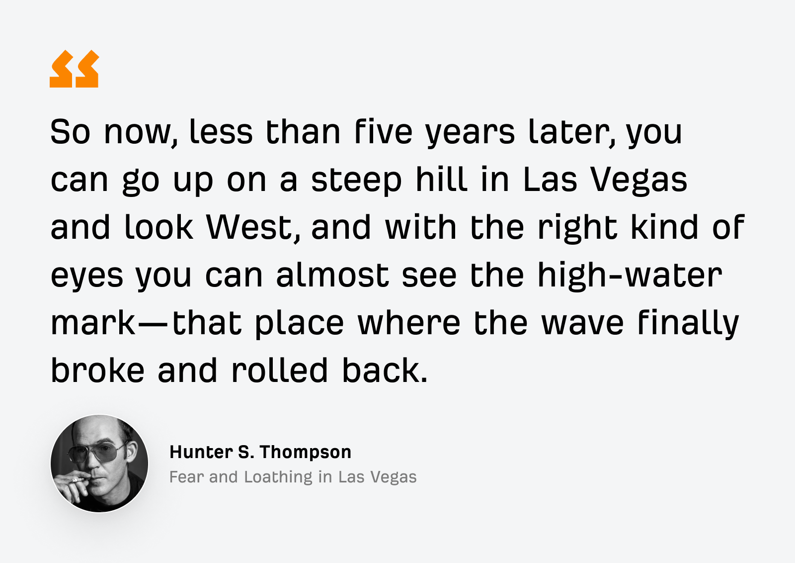 "Alors maintenant, moins de cinq ans plus tard, vous pouvez monter sur une colline escarpée de Las Vegas et regarder vers l’ouest, et avec les bons yeux, vous pouvez presque voir la ligne de marée haute, cet endroit où la vague s’est finalement brisée et est revenue."—Hunter S. Thompson, Las Vegas parano