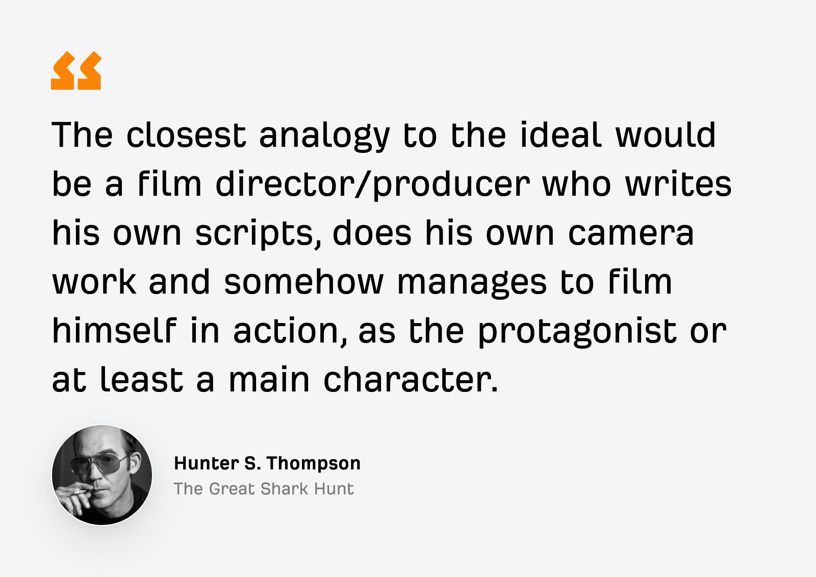 « L’analogie la plus proche de l’idéal serait celle d’un réalisateur/producteur de cinéma qui écrit ses propres scénarios, fait son propre travail de caméra et parvient d’une manière ou d’une autre à se filmer en action, en tant que protagoniste ou au moins en tant que personnage principal. » — Hunter S. Thompson, La Grande Chasse au Requin