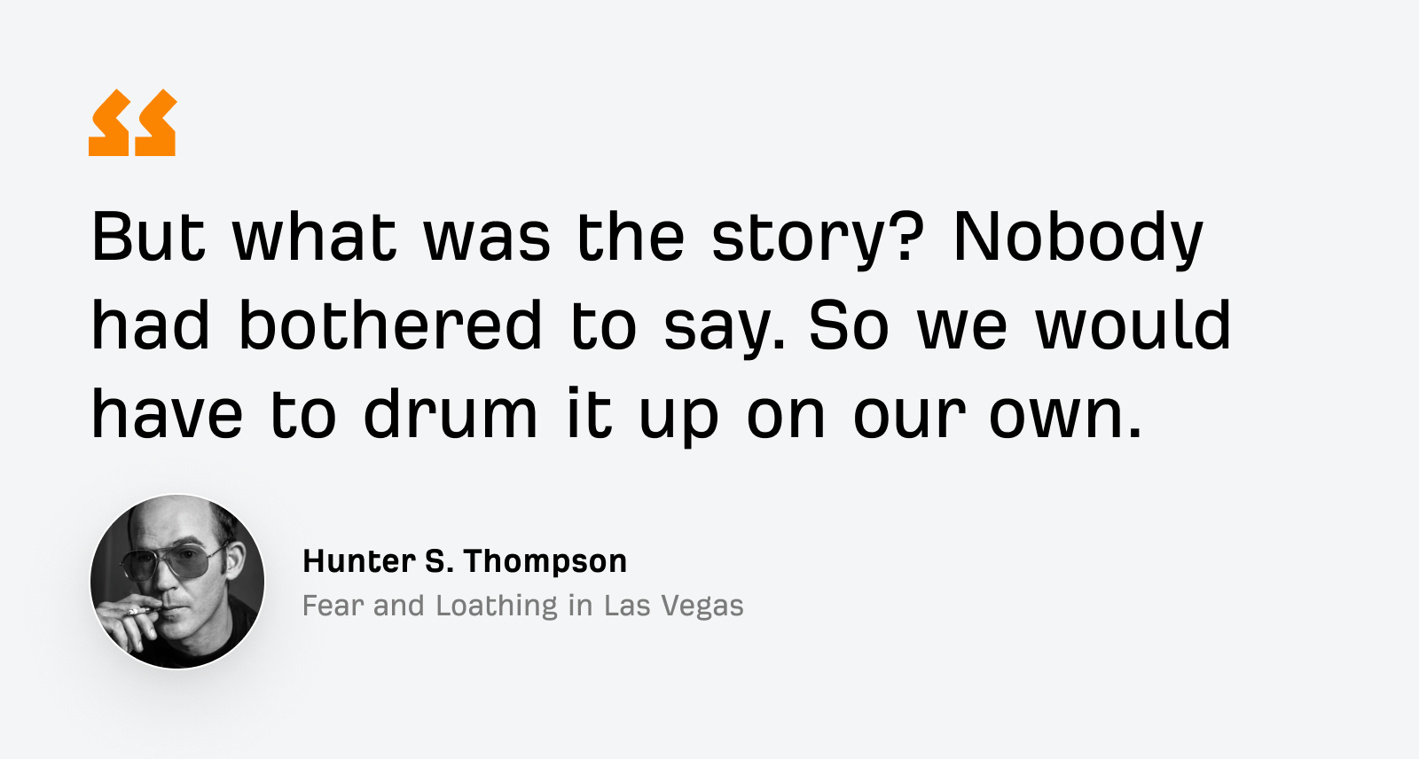 “But what was the story? Nobody had bothered to say. So we would have to drum it up on our own.”
—Hunter S. Thompson, Fear and Loathing in Las Vegas